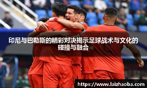 印尼与巴勒斯的精彩对决揭示足球战术与文化的碰撞与融合