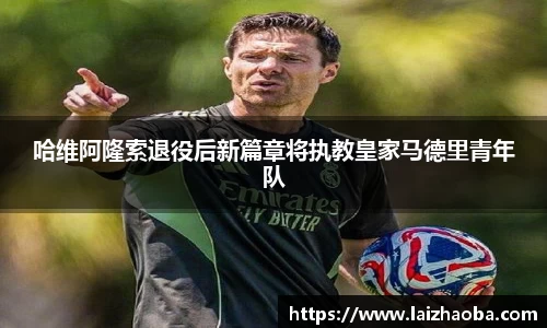 哈维阿隆索退役后新篇章将执教皇家马德里青年队