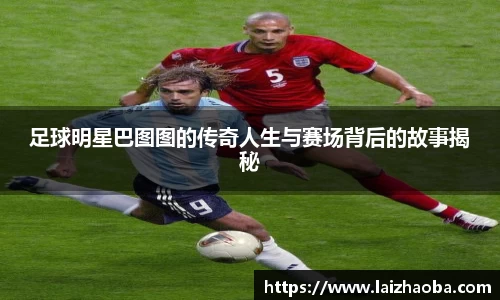 足球明星巴图图的传奇人生与赛场背后的故事揭秘