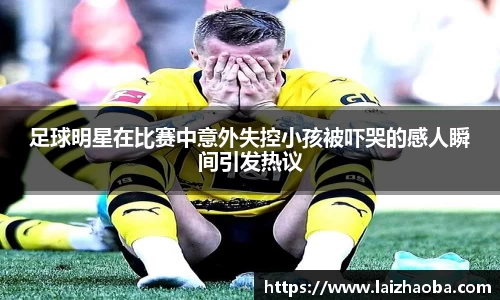 足球明星在比赛中意外失控小孩被吓哭的感人瞬间引发热议
